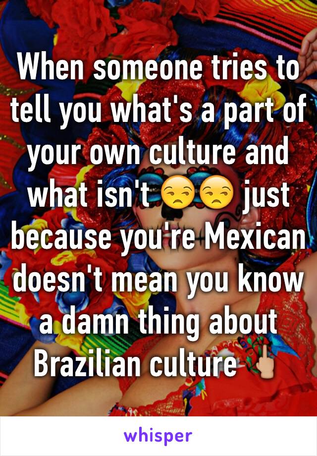 When someone tries to tell you what's a part of your own culture and what isn't 😒😒 just because you're Mexican doesn't mean you know a damn thing about Brazilian culture 🖕🏼