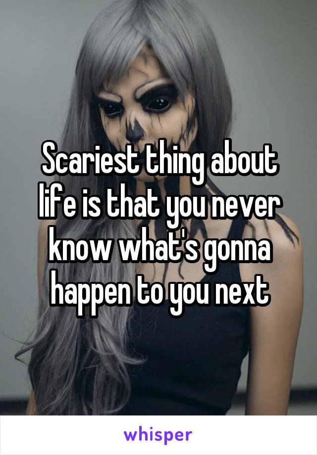 Scariest thing about life is that you never know what's gonna happen to you next