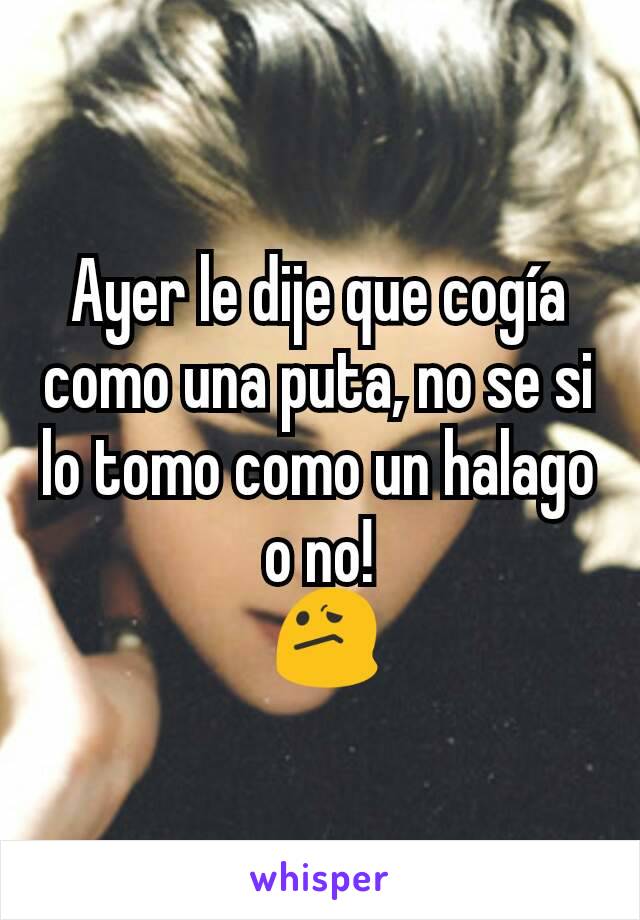 Ayer le dije que cogía como una puta, no se si lo tomo como un halago o no!
 😕