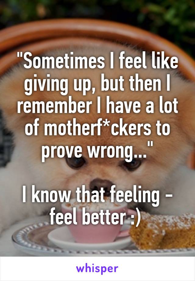 "Sometimes I feel like giving up, but then I remember I have a lot of motherf*ckers to prove wrong..."

I know that feeling - feel better :) 