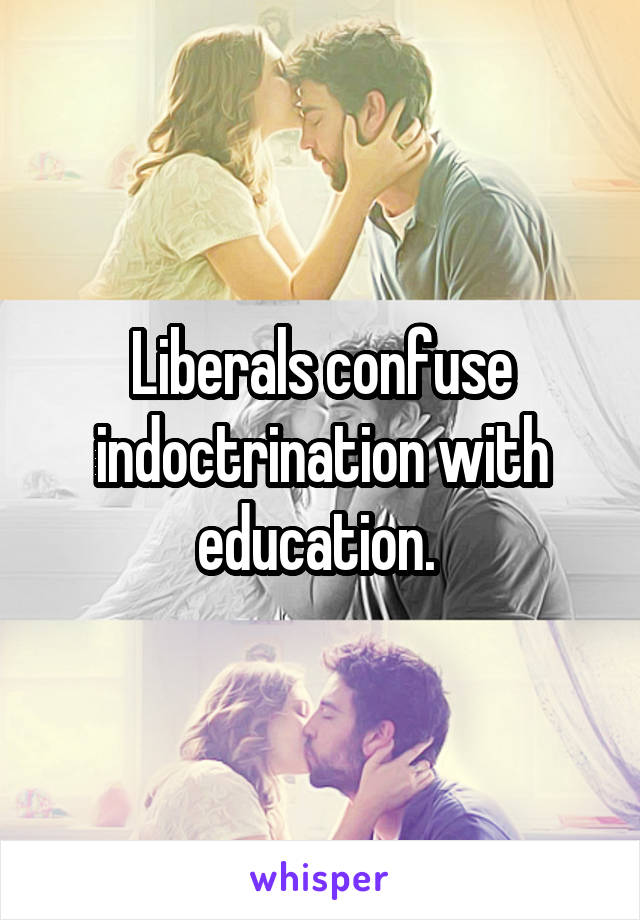 Liberals confuse indoctrination with education. 