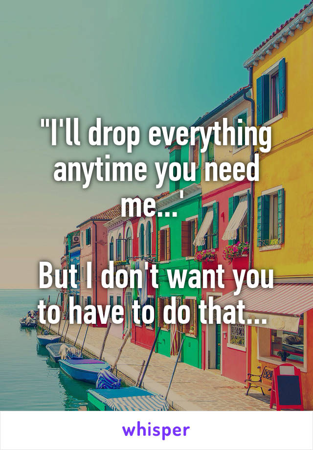 "I'll drop everything anytime you need me...' 

But I don't want you to have to do that... 