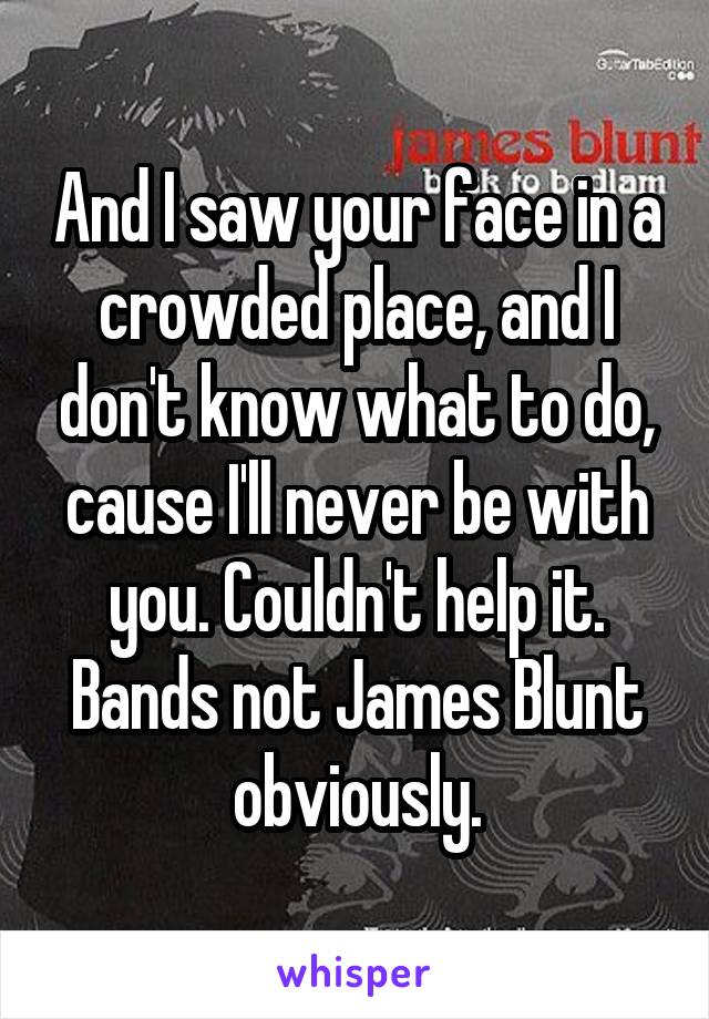 And I saw your face in a crowded place, and I don't know what to do, cause I'll never be with you. Couldn't help it. Bands not James Blunt obviously.