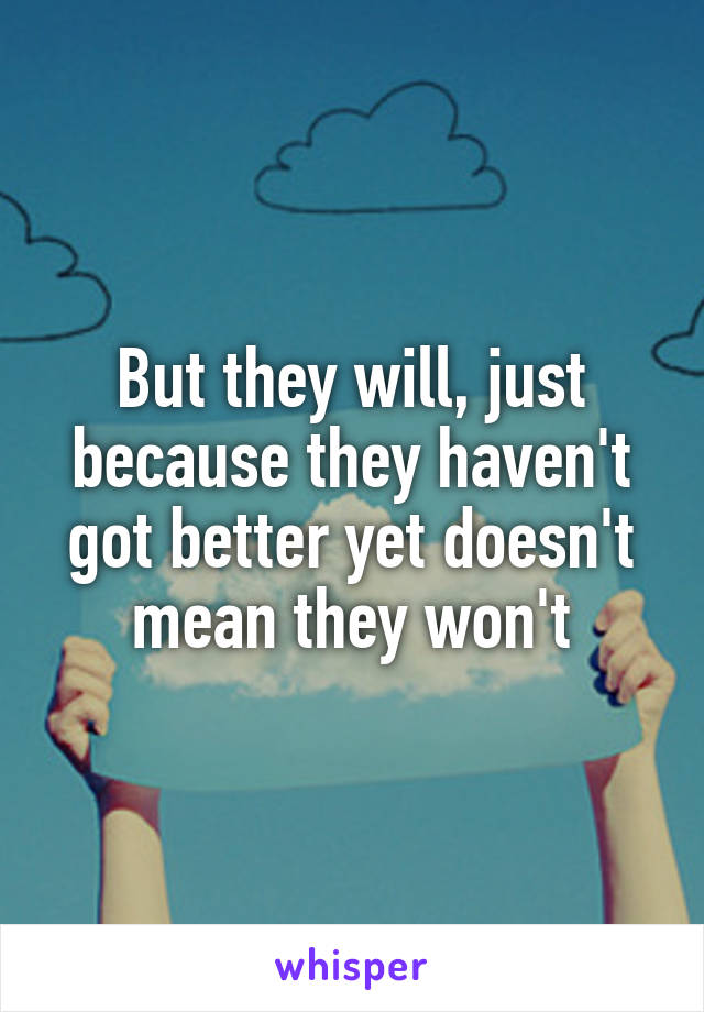 But they will, just because they haven't got better yet doesn't mean they won't