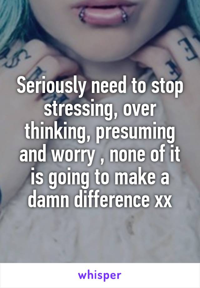 Seriously need to stop stressing, over thinking, presuming and worry , none of it is going to make a damn difference xx