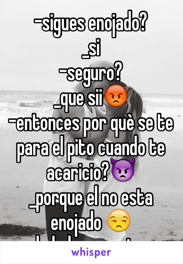 -sigues enojado?
_si
-seguro?
_que sii😡
-entonces por què se te para el pito cuando te acaricio?👿
_porque el no esta enojado 😒
hahaha. yomujer