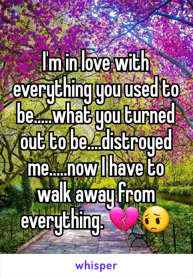 I'm in love with everything you used to be.....what you turned out to be....distroyed me.....now I have to walk away from everything. 💔😔