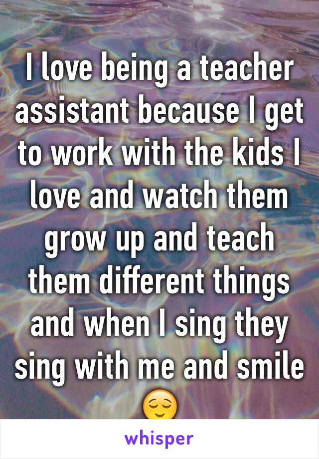 I love being a teacher assistant because I get to work with the kids I love and watch them grow up and teach them different things and when I sing they sing with me and smile  😌