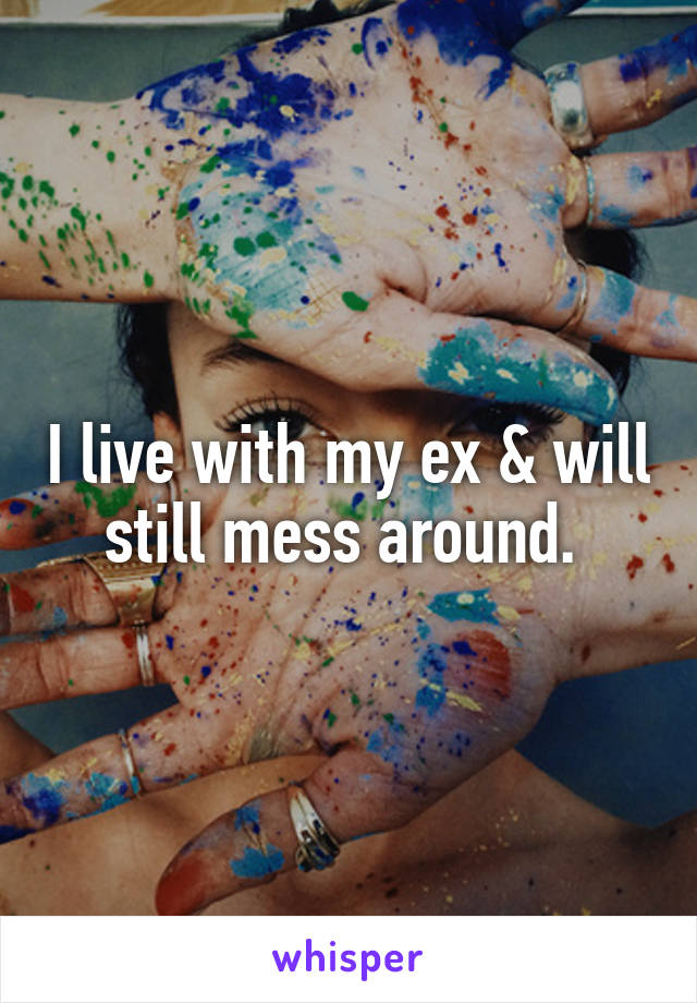 I live with my ex & will still mess around. 