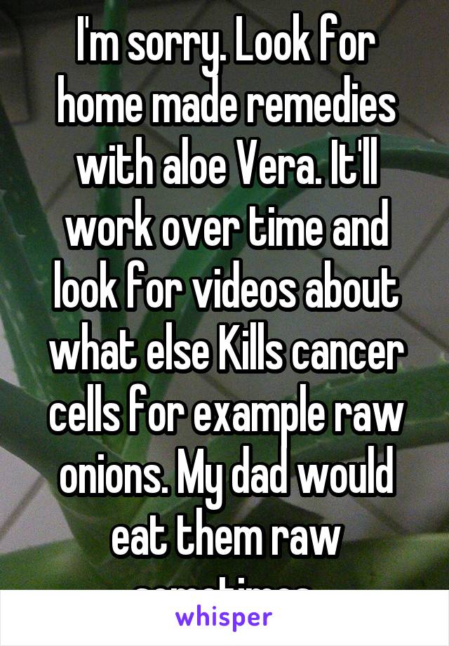 I'm sorry. Look for home made remedies with aloe Vera. It'll work over time and look for videos about what else Kills cancer cells for example raw onions. My dad would eat them raw sometimes 