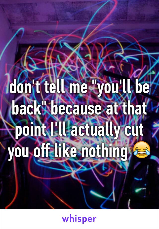 don't tell me "you'll be back" because at that point I'll actually cut you off like nothing 😂