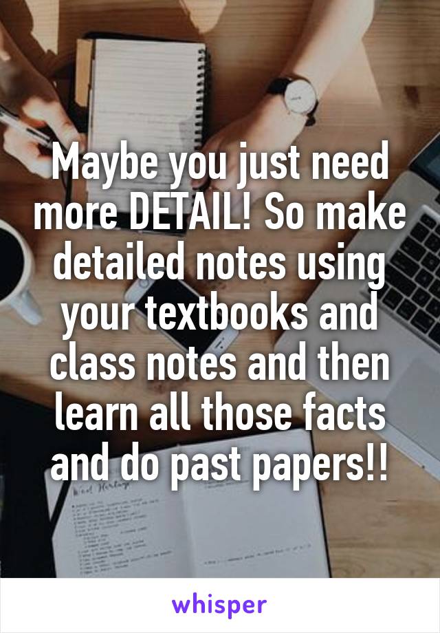 Maybe you just need more DETAIL! So make detailed notes using your textbooks and class notes and then learn all those facts and do past papers!!