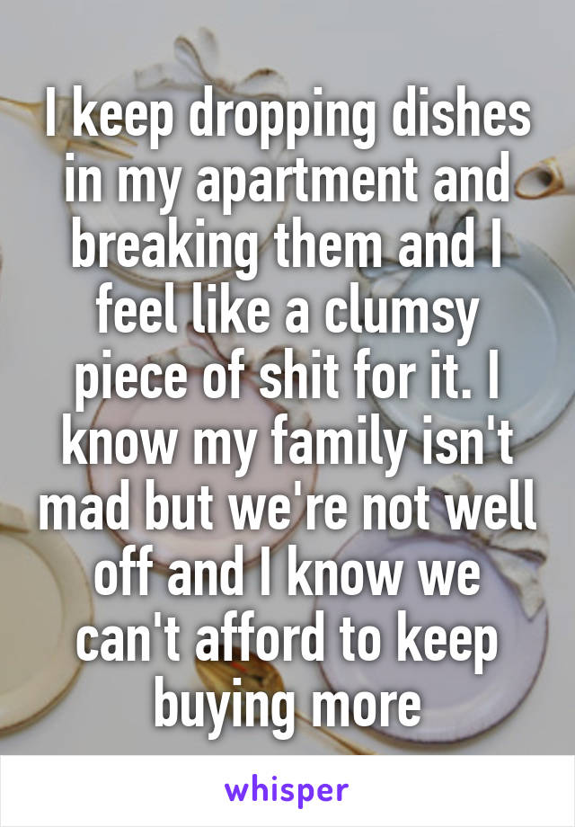 I keep dropping dishes in my apartment and breaking them and I feel like a clumsy piece of shit for it. I know my family isn't mad but we're not well off and I know we can't afford to keep buying more