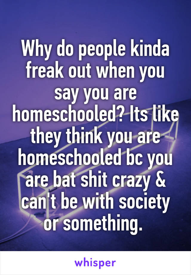 Why do people kinda freak out when you say you are homeschooled? Its like they think you are homeschooled bc you are bat shit crazy & can't be with society or something. 