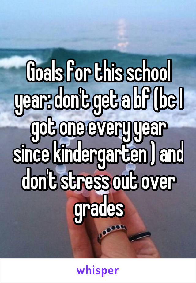 Goals for this school year: don't get a bf (bc I got one every year since kindergarten ) and don't stress out over grades