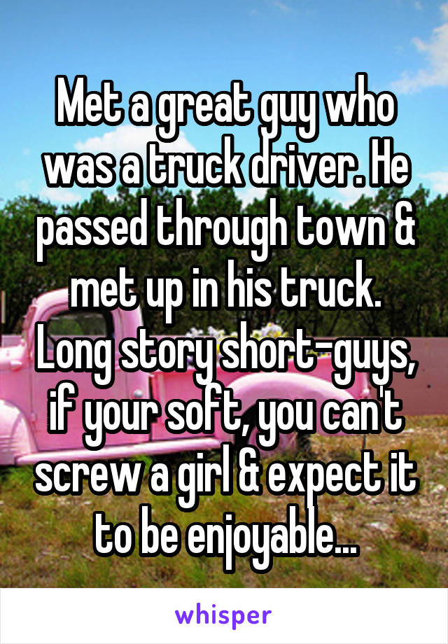 Met a great guy who was a truck driver. He passed through town & met up in his truck. Long story short-guys, if your soft, you can't screw a girl & expect it to be enjoyable...