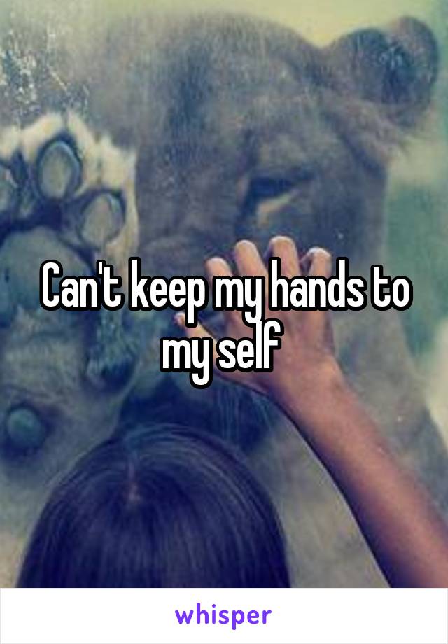 Can't keep my hands to my self 