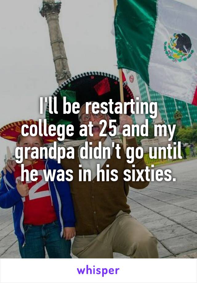 I'll be restarting college at 25 and my grandpa didn't go until he was in his sixties.