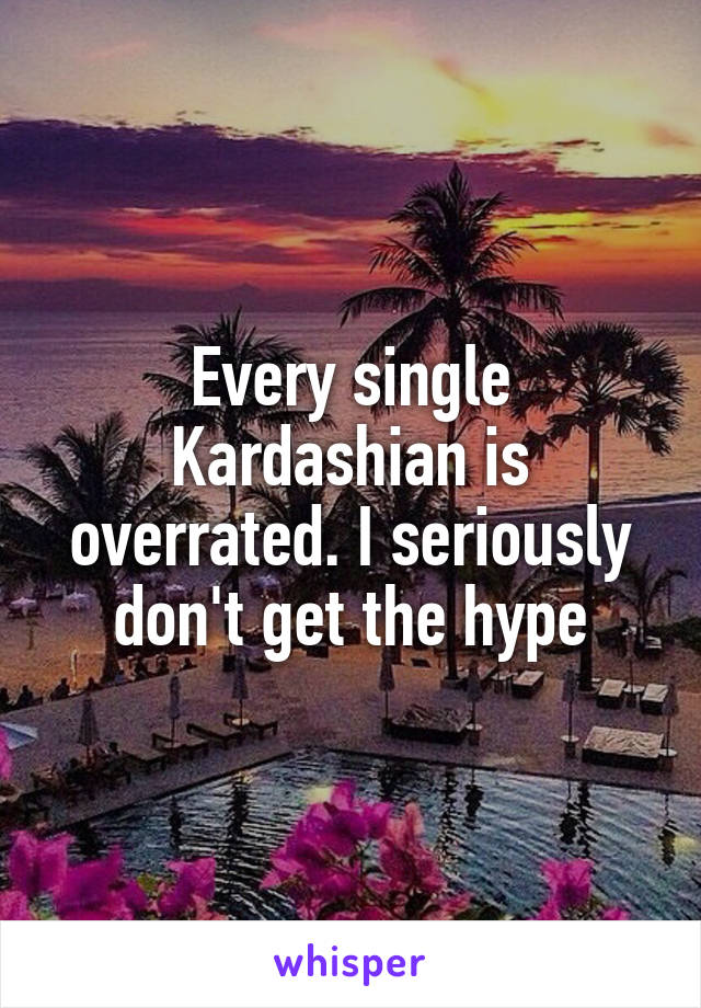 Every single Kardashian is overrated. I seriously don't get the hype