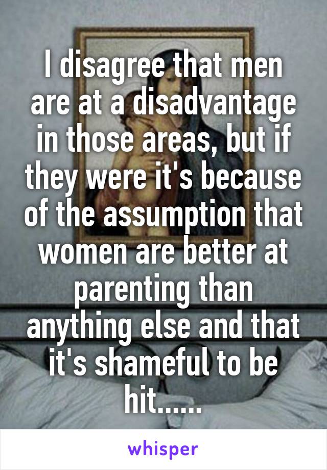 I disagree that men are at a disadvantage in those areas, but if they were it's because of the assumption that women are better at parenting than anything else and that it's shameful to be hit......