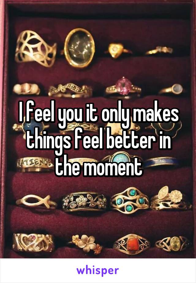 I feel you it only makes things feel better in the moment