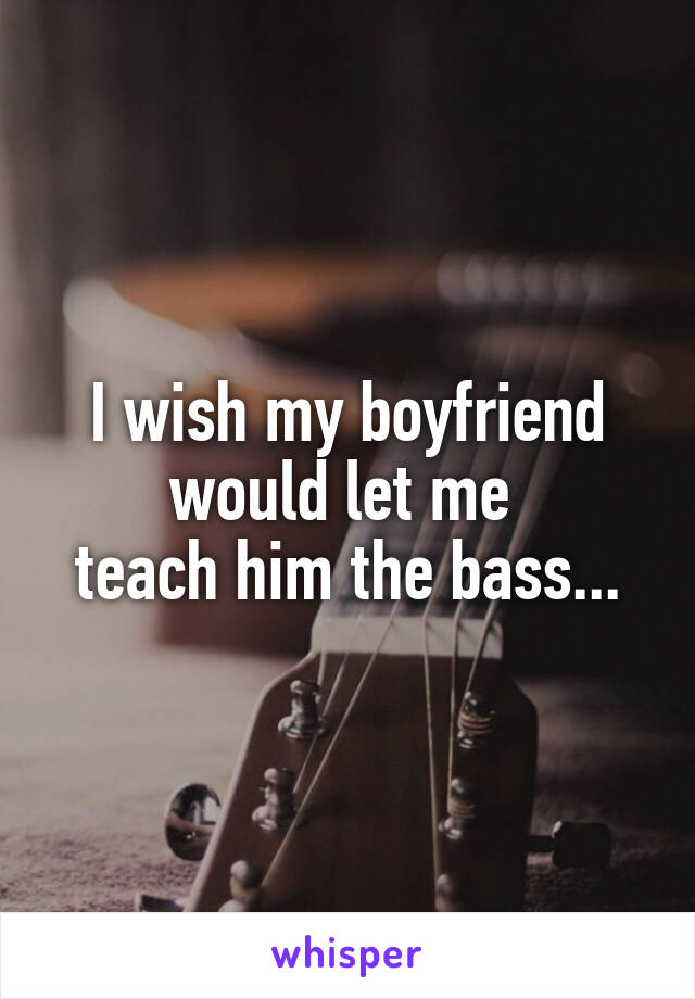 I wish my boyfriend would let me 
teach him the bass...