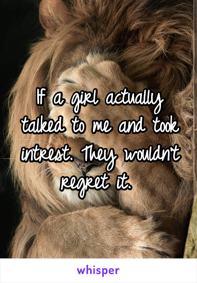 If a girl actually talked to me and took intrest. They wouldn't regret it. 