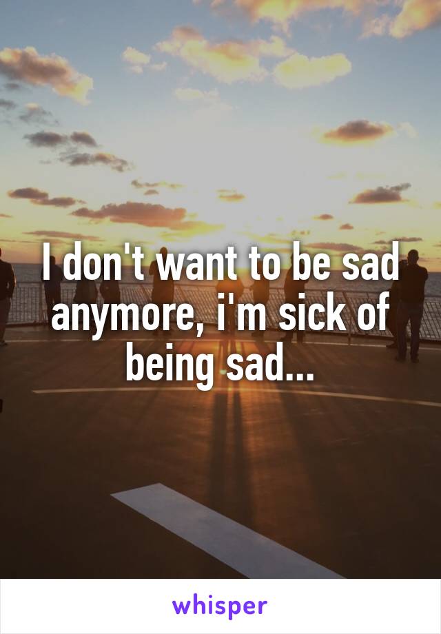 I don't want to be sad anymore, i'm sick of being sad...