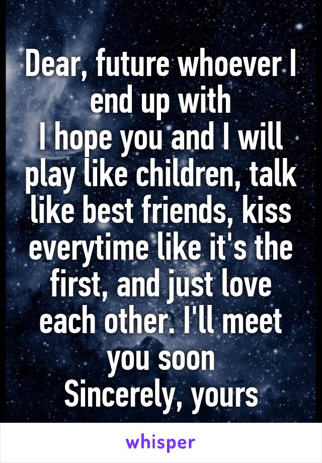 Dear, future whoever I end up with
I hope you and I will play like children, talk like best friends, kiss everytime like it's the first, and just love each other. I'll meet you soon
Sincerely, yours