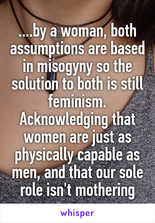 ....by a woman, both assumptions are based in misogyny so the solution to both is still feminism. Acknowledging that women are just as physically capable as men, and that our sole role isn't mothering