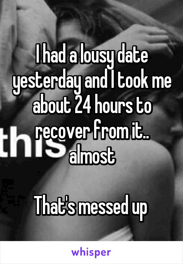 I had a lousy date yesterday and I took me about 24 hours to recover from it.. almost

That's messed up 