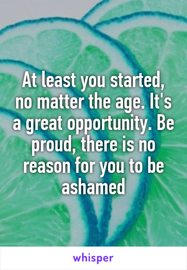 At least you started, no matter the age. It's a great opportunity. Be proud, there is no reason for you to be ashamed