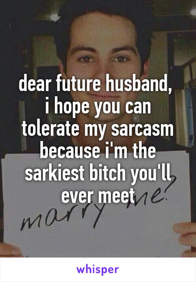 dear future husband, 
i hope you can tolerate my sarcasm because i'm the sarkiest bitch you'll ever meet