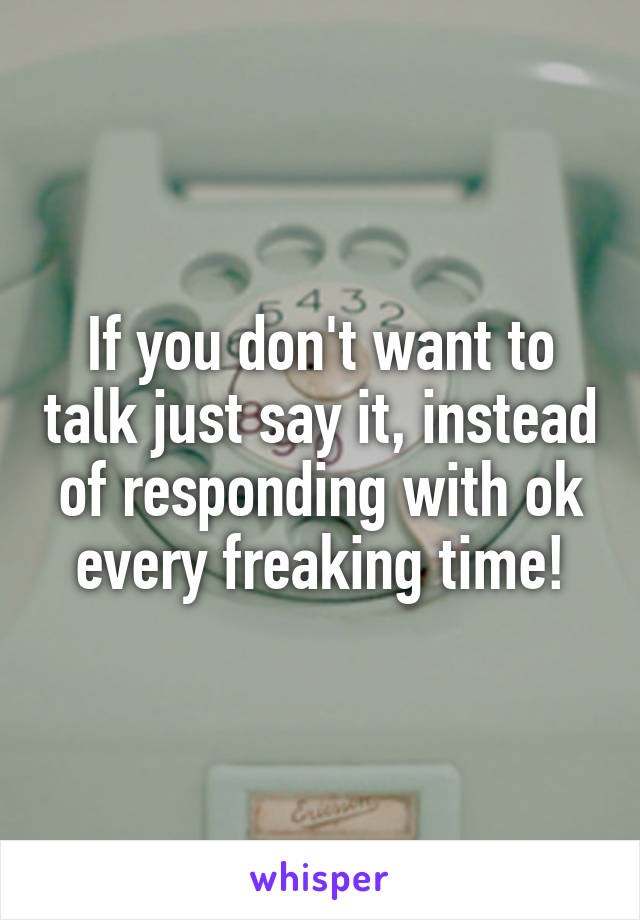 If you don't want to talk just say it, instead of responding with ok every freaking time!