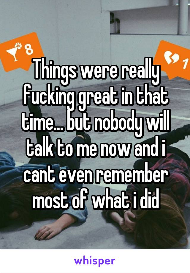 Things were really fucking great in that time... but nobody will talk to me now and i cant even remember most of what i did