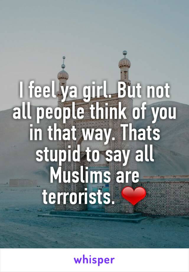 I feel ya girl. But not all people think of you in that way. Thats stupid to say all Muslims are terrorists. ❤