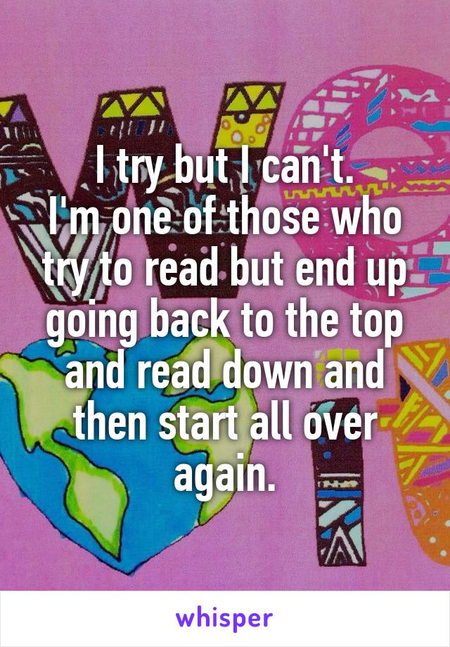I try but I can't.
I'm one of those who try to read but end up going back to the top and read down and then start all over again.