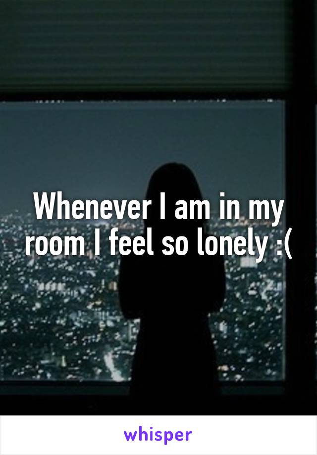 Whenever I am in my room I feel so lonely :(