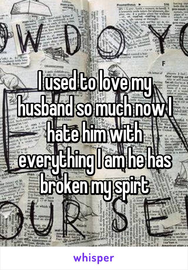 I used to love my husband so much now I hate him with everything I am he has broken my spirt