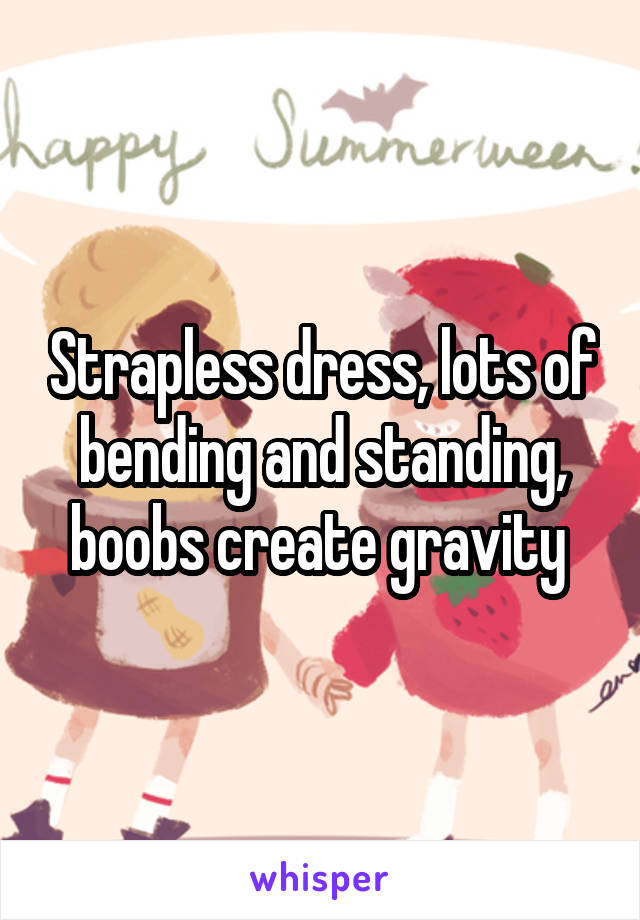 Strapless dress, lots of bending and standing, boobs create gravity 