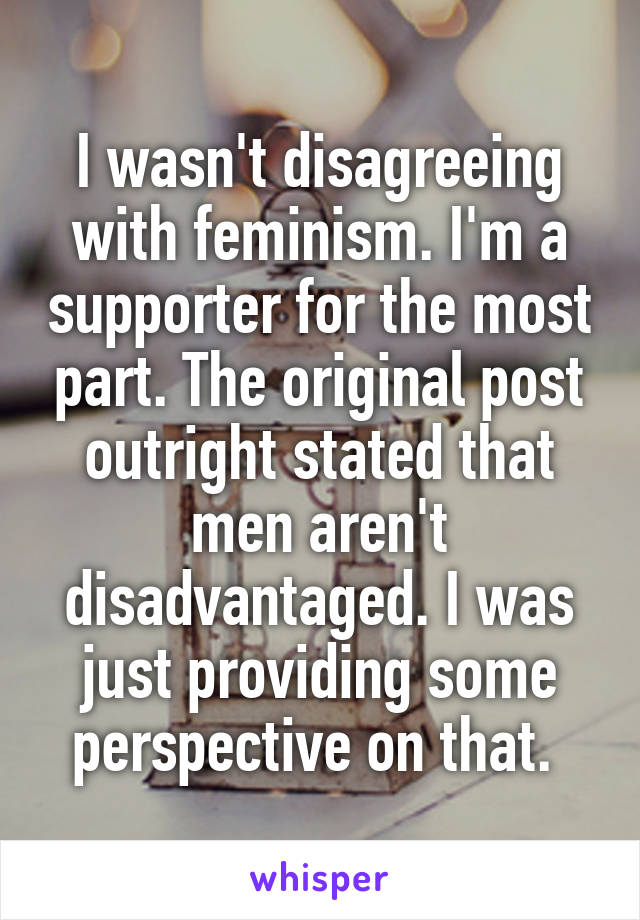 I wasn't disagreeing with feminism. I'm a supporter for the most part. The original post outright stated that men aren't disadvantaged. I was just providing some perspective on that. 