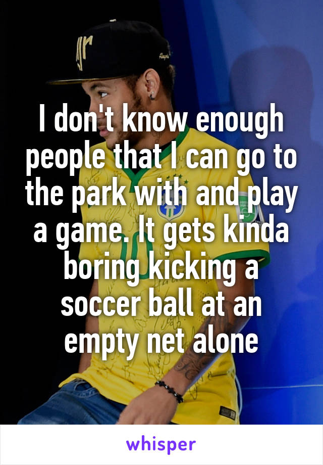 I don't know enough people that I can go to the park with and play a game. It gets kinda boring kicking a soccer ball at an empty net alone