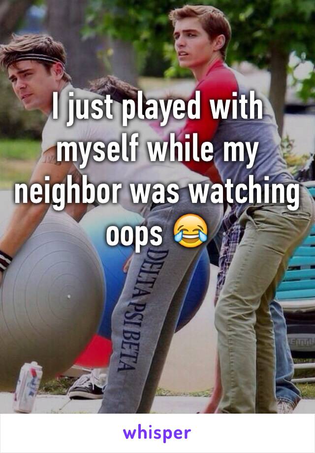 I just played with myself while my neighbor was watching oops 😂