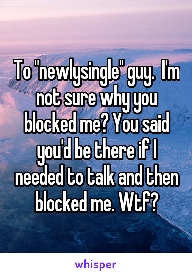 To "newlysingle" guy.  I'm not sure why you blocked me? You said you'd be there if I needed to talk and then blocked me. Wtf?