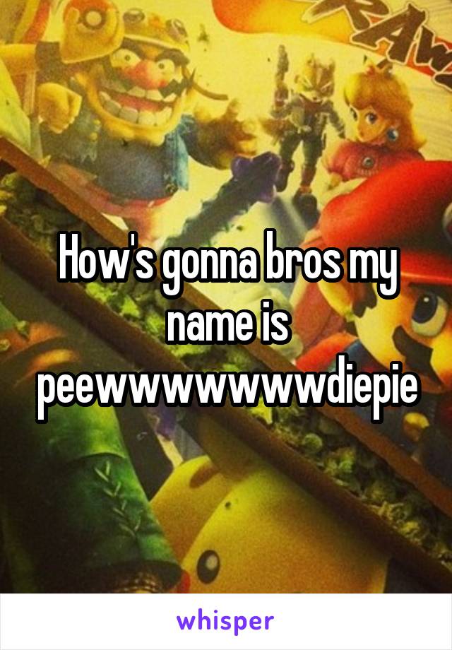 How's gonna bros my name is peewwwwwwwdiepie