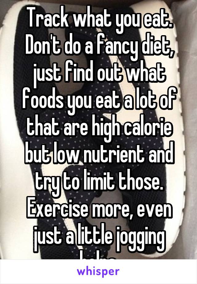 Track what you eat. Don't do a fancy diet, just find out what foods you eat a lot of that are high calorie but low nutrient and try to limit those. Exercise more, even just a little jogging helps.