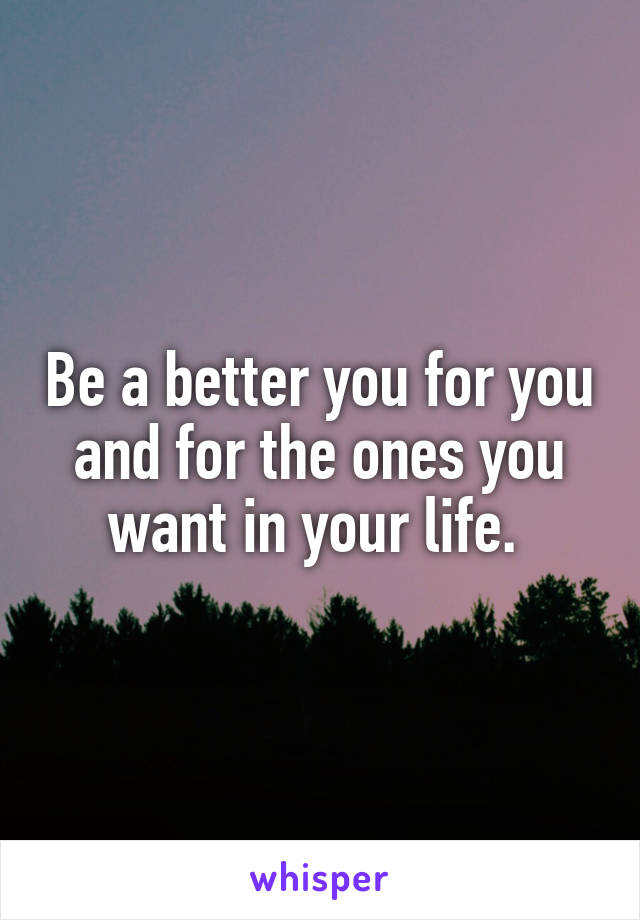 Be a better you for you and for the ones you want in your life. 