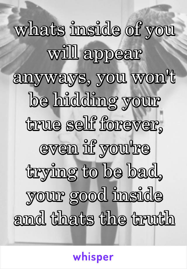 whats inside of you will appear anyways, you won't be hidding your true self forever,
even if you're trying to be bad, your good inside and thats the truth 