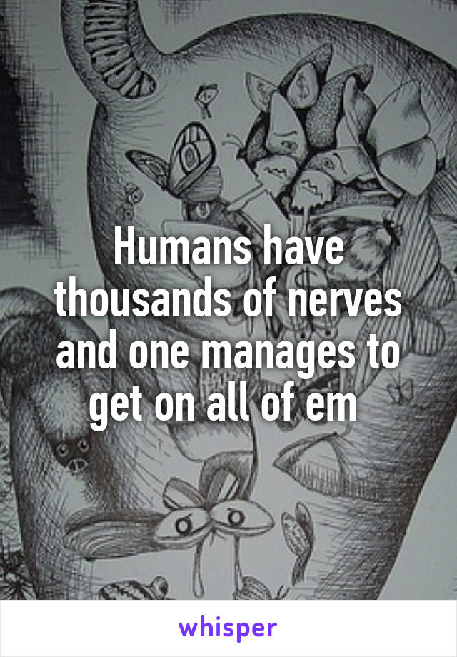 Humans have thousands of nerves and one manages to get on all of em 