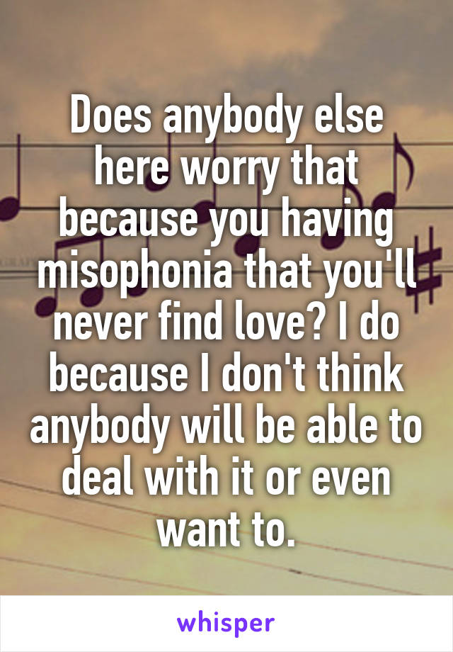 Does anybody else here worry that because you having misophonia that you'll never find love? I do because I don't think anybody will be able to deal with it or even want to.